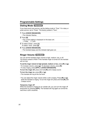 Page 14Programmable Settings
14
Dialing Mode 
If you have touch tone service, set the dialing mode to “Tone”. For rotary or 
pulse service, set to “Pulse”. The factory preset is “Tone”.
Ringer Volume 
You can set the handset ringer volume to high, medium, low, or off. 
The factory preset is HIGH. If the handset ringer is turned off, the handset 
will not ring. 
To set the ringer volume to high (preset), medium or low,  press [
d] or  [B].
• To increase volume, press  [
B]. To decrease volume, press  [d].
• To...