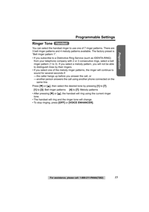 Page 15Preparation
For assistance, please call: 1-800-211-PANA(7262)15
Programmable Settings
Ringer Tone 
You can select the handset ringer to use one of 7 ringer patterns. There are 
3 bell ringer patterns and 4 melody patterns available. The factory preset is 
“Bell ringer pattern 1”.
• If you subscribe to a Distinctive  Ring Service (such as IDENTA-RING) 
from your telephone company with 2 or 3 consecutive rings, select a bell 
ringer pattern (1 to 3). If you select  a melody pattern, you will not be able...