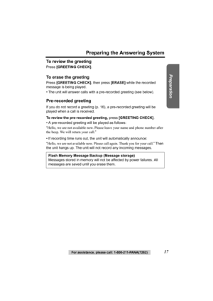 Page 17Preparation
For assistance, please call: 1-800-211-PANA(7262)17
Preparing the Answering System
To review the greeting
Press [GREETING CHECK] .
To erase the greeting
Press [GREETING CHECK] , then press [ERASE] while the recorded 
message is being played.
• The unit will answer calls with a pre- recorded greeting (see below).
Pre-recorded greeting
If you do not record a greeting (p. 16), a pre-recorded greeting will be 
played when a call is received.
To review the pre-recorded greeting,  press [GREETING...