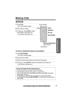 Page 19Telephone System
For assistance, please call: 1-800-211-PANA(7262)19
Making Calls
 
To have a hands-free phone conversation  1
Press [C ].
• The TALK indicator lights.
2Dial a phone number.
3To hang up, press  [OFF] or place 
the handset on the base unit.
• The indicator light goes out.
1Press  [SP-PHONE] .
• The TALK indicator lights.
2Dial a phone number.
3When the other party answers, talk into the microphone.
4To hang up, press  [OFF] or place the handset on the base unit.
• The indicator light goes...