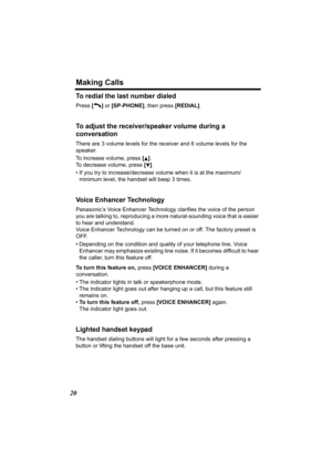 Page 20Making Calls
20
To redial the last number dialed
Press [C ] or  [SP-PHONE] , then press [REDIAL].
To adjust the receiver/s peaker volume during a 
conversation
There are 3 volume levels for the receiver and 6 volume levels for the 
speaker. 
To increase volume, press  [
B]. 
To decrease volume, press  [
d].
• If you try to increase/decrease volume when it is at the maximum/ minimum level, the han dset will beep 3 times.
Voice Enhancer Technology
Panasonic’s Voice Enhancer Technology clarifies the voice...