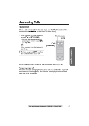 Page 21Telephone System
For assistance, please call: 1-800-211-PANA(7262)21
Answering Calls 
When a call is received, the handset rings, and the TALK indicator on the 
handset and “ ” on the base unit flash rapidly.
• If the ringer volume is turned off, the hands et will not ring (p. 14).
Temporary ringer off
While the handset is ringing for an outside call, you can turn the ringer off 
temporarily by pressing  [OFF]. The handset will ring again as normal the 
next time a call is received.
1If the handset is...