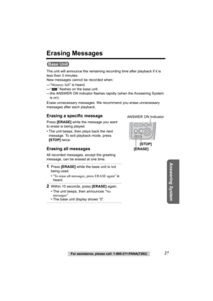 Page 27Answering System
For assistance, please call: 1-800-211-PANA(7262)27
Erasing Messages
The unit will announce the remaining recording time after playback if it is 
less than 3 minutes. 
New messages cannot be recorded when:
—“Memory full” is heard.
—“ ” flashes on the base unit.
—the ANSWER ON indicator flashes rapidly (when the Answering System 
is on).
Erase unnecessary messages. We recommend you erase unnecessary 
messages after each playback.
Erasing a specific message
Press [ERASE] while the message...