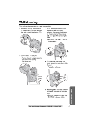 Page 31Useful Information
For assistance, please call: 1-800-211-PANA(7262)31
Wall Mounting
This unit can be mounted on a wall phone plate.
1Press the tabs in the direction 
of the arrows ( ), then remove 
the wall mounting adaptor ( ).
2Connect the AC adaptor.
• Fasten the AC adaptor cord to prevent it from being 
disconnected.
 
3Tuck the telephone line cord 
inside the wall mounting 
adaptor, then push the adaptor 
in the direction of the arrows 
(  and  ) while pressing the 
tabs.
• The word “UP WALL”...