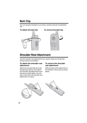 Page 3232
Belt Clip
You can hang the handset on your belt or pocket using the included belt 
clip.
To attach the belt clip To remove the belt clip  
Shoulder Rest Attachment
Use the shoulder rest attachment if you need to keep your hands free 
during a phone conversation.
To attach the shoulder rest 
attachment
Attach the included belt clip to the 
handset (see above), then attach 
the shoulder rest attachment to the 
belt clip as shown below. You will 
hear a click when the shoulder rest 
attachment is in...