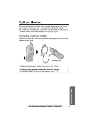 Page 33Useful Information
For assistance, please call: 1-800-211-PANA(7262)33
Optional Headset
Connecting an optional headset to the handset allows hands-free phone 
conversation. Please use only a Panasonic KX-TCA60, KX-TCA86, 
KX-TCA88, KX-TCA88HA, KX-TCA91, KX- TCA92, or KX-TCA98 headset. 
To order, call the accessories telephone number on page 2.
Connecting an optional headset
Open the headset jack cover, and insert the headset plug into the headset 
jack as shown below. 
• Headset sold separately. Model...