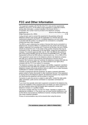 Page 39Useful Information
For assistance, please call: 1-800-211-PANA(7262)39
FCC and Other Information
This equipment complies with Part 68 of the FCC rules and the requirements 
adopted by the ACTA. On the bottom of this equipment is a label that contains, 
among other information, a product identifier in the format US:ACJ-----. 
If requested, this number must be provided to the telephone company.
Registration No.  ........ ............................................. (found on th e bottom of the unit)...