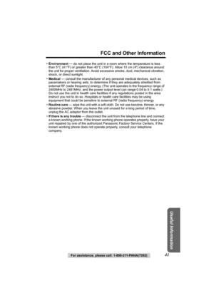 Page 41FCC and Other Information
Useful Information
For assistance, please call: 1-800-211-PANA(7262)41
•Environment  — do not place the unit in a room where the temperature is less 
than 5°C (41°F) or greater than 40°C (1 04°F). Allow 10 cm (4) clearance around 
the unit for proper ventilation. Avoid ex cessive smoke, dust, mechanical vibration, 
shock, or direct sunlight.
• Medical  — consult the manufacturer of any personal medical devices, such as 
pacemakers or hearing aids, to determine if they are...