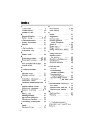 Page 4242
Index
AAccessories  . . . . . . . . . . . . . . .  2
Answer setting  . . . . . . . . . . . .  24
Answering calls . . . . . . . . . . . .  21
B Base unit location . . . . . . . . . . .  3
Battery charge  . . . . . . . . . .  3, 10
— Battery information   . . . . . . . .  11
Battery replacement . . . . . . . .  11
Belt clip . . . . . . . . . . . . . . . . . .  32
C
— Call monitoring . . . . . . . . . . . .  25
Call waiting tone . . . . . . . . . . .  22
D Dialing mode . . . . . . . . . . . . . .  14
E...