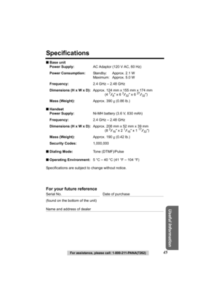 Page 45Useful Information
For assistance, please call: 1-800-211-PANA(7262)45
Specifications
■Base unit
Power Supply: AC Adaptor (120 V AC, 60 Hz)
Power Consumption: Standby: Approx. 2.1 W
Maximum: Approx. 5.0 W
Frequency: 2.4 GHz – 2.48 GHz
Dimensions (H x W x D): Approx. 124 mm x 155 mm x 174 mm
(4 
7/8 x 6 3/32 x 6 27/32)
Mass (Weight): Approx. 390 g (0.86 lb.)
■ Handset
Power Supply: Ni-MH battery (3.6 V, 830 mAh)
Frequency: 2.4 GHz – 2.48 GHz
Dimensions (H x W x D): Approx. 208 mm x 52 mm x 39 mm
(8 
3/16...