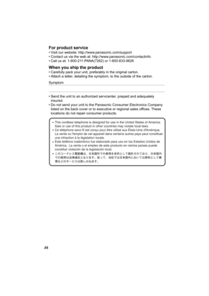 Page 4646For product service
• Visit our website: http:/
/www.panasonic.com/support
• Contact us via the web at: http://www.panasonic.com/contactinfo
• Call us at: 1-800-211-PANA(7262) or 1-800-833-9626
When you ship the product
• Carefully pack your unit, preferably in the original carton.
• Attach a letter, detailing the sympto m, to the outside of the carton.
Symptom
• Send the unit to an authorized servicenter, prepaid and adequately 
insured.
• Do not send your unit to the Panasonic Consumer Electronics...