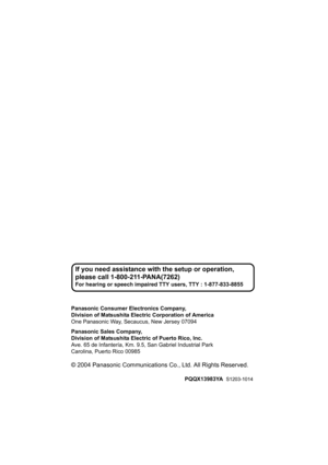Page 48Panasonic Consumer Electronics Company,
Division of Matsushita Electric Corporation of America
One Panasonic Way, Secaucus, New Jersey 07094
Panasonic Sales Company,
Division of Matsushita Elec tric of Puerto Rico, Inc.
Ave. 65 de Infantería, Km. 9. 5, San Gabriel Industrial Park
Carolina, Puerto Rico 00985
© 2004 Panasonic Communications Co., Ltd. All Rights Reserved.
PQQX13983YA   S1203-1014
If you need assistance with  the setup or operation, 
please call 1-800- 211-PANA(7262)
For hearing or speech...