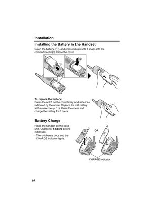 Page 10Installation
10
Installing the Battery in the Handset
Insert the battery ( ), and press it down until it snaps into the 
compartment ( ). Clo se the cover. 
To replace the battery:
Press the notch on the cover firmly and slide it as 
indicated by the arrow. Replace the old battery 
with a new one (p. 11). Close the cover and 
charge the battery for 6 hours.
Battery Charge 
Place the handset on the base 
unit. Charge for  6 hours before 
initial use.
• The unit beeps once and the  CHARGE indicator lights....