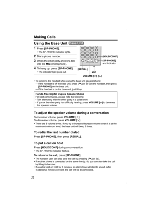 Page 22Making Calls
22
Using the Base Unit 
• To switch to the handset while using the base unit speakerphone:
— If the handset is off the base unit, press [C]
 or [s] on the handset, then press 
[SP-PHONE] on the base unit.
— If the handset is on the base unit, just lift up.
To adjust the speaker volume during a conversation
To increase volume, press VOLUME [>].
To decrease volume, press VOLUME [