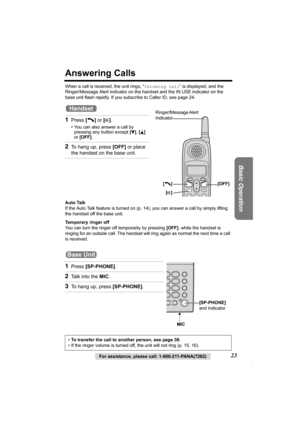 Page 23Basic Operation
For assistance, please call: 1-800-211-PANA(7262)23
Answering Calls
When a call is received, the unit rings, “Incoming call” is displayed, and the 
Ringer/Message Alert indicator on the handset and the IN USE indicator on the 
base unit flash rapidly. If you subscribe to Caller ID, see page 24.
Auto Talk
If the Auto Talk feature is turned on (p.14), you can answer a call by simply lifting 
the handset off the base unit.
Temporary ringer off
You can turn the ringer off temporarily by...