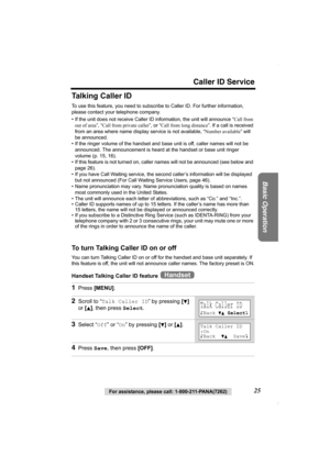 Page 25Caller ID Service
Basic Operation
For assistance, please call: 1-800-211-PANA(7262)25
Talking Caller ID
To use this feature, you need to subscribe to Caller ID. For further information, 
please contact your telephone company.
• If the unit does not receive Caller ID information, the unit will announce “Call from 
out of area”, “Call from private caller”, or “Call from long distance”. If a call is received 
from an area where name display service is not available, “Number available” will 
be announced.
•...