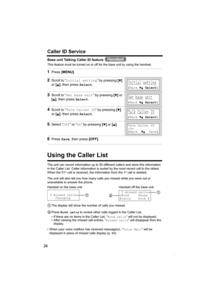 Page 2626
Caller ID Service
Base unit Talking Caller ID feature   
This feature must be turned on or off for the base unit by using the handset.  
Using the Caller List
The unit can record information up to 50 different callers and store this information 
in the Caller List. Caller information is sorted by the most recent call to the oldest. 
When the 51
st call is received, the information from the 1st call is deleted.
The unit will also tell you how many calls you missed while you were out or 
unavailable to...