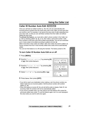 Page 29Using the Caller List
Basic Operation
For assistance, please call: 1-800-211-PANA(7262)29
Caller ID Number Auto Edit 
Once you call back an edited number (p. 28), this unit can automatically edit 
incoming phone numbers from the same area code in the Caller List and each time 
you receive a call. For example, it can ignore the area code of calls originating from 
your area code, so that you can call these numbers from the Caller List without 
dialing the area code.
To activate this feature, you must edit...