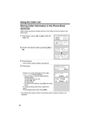 Page 30Using the Caller List
30
Storing Caller Information in the Phone Book 
Caller names and phone numbers that are in the Caller List can be stored in the 
phone book.  
• You cannot store Caller List item in the phone book if a phone number is not 
displayed.
1Press Rcvd calls, [d], or [B] to enter the 
Caller List.
2Scroll to the desired caller by pressing [d] or 
[
B].
3Press Select.
• If the number requires editing, see page 28.
4Press Save.
• If there is no name information for the caller, 
“Enter name”...