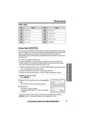 Page 35Phone Book
For assistance, please call: 1-800-211-PANA(7262)35
Advanced Operation
Index table 
Chain Dial 
You can dial a combination of phone book or manual key pad entries while making 
a call. This feature can be used, for example, to first automatically dial a calling card 
access number that you have stored in the phone book, then manually or 
automatically dial your PIN and then automatically dial the destination number from 
the phone book. 
Ex. Using a long distance calling card
• To prevent...