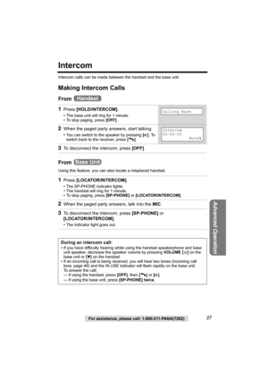 Page 37For assistance, please call: 1-800-211-PANA(7262)37
Advanced Operation
Intercom
Intercom calls can be made between the handset and the base unit.
Making Intercom Calls
From 
From 
Using this feature, you can also locate a misplaced handset.
1Press [HOLD/INTERCOM].
• The base unit will ring for 1 minute.
• To stop paging, press [OFF].
2When the paged party answers, start talking.
• You can switch to the speaker by pressing [s]. To 
switch back to the receiver, press [C].
3To disconnect the intercom, press...