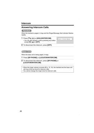 Page 38Intercom
38
Answering Intercom Calls
When the handset is paged, it rings and the Ringer/Message Alert indicator flashes 
rapidly.
When the base unit is being paged, it rings.
 
1Press [C], [s] or [HOLD/INTERCOM].
• You can also answer a call by pressing any button 
except [d], [B] or [OFF].
2To disconnect the intercom, press [OFF].
1Press [SP-PHONE] or [LOCATOR/INTERCOM].
2To disconnect the intercom, press [SP-PHONE] or 
[LOCATOR/INTERCOM].
• When the ringer volume is turned off (p. 15, 16), the handset...