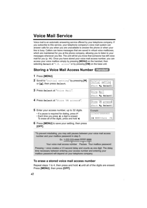 Page 4242
Voice Mail Service
Voice mail is an automatic answering service offered by your telephone company. If 
you subscribe to this service, your telephone company’s voice mail system can 
answer calls for you when you are unavailable to answer the phone or when your 
line is busy. Callers can leave messages that are saved in virtual voice mailboxes, 
which are maintained for you at the phone company, allowing you to listen to your 
messages whenever you like. The unit will let you know that someone has left...