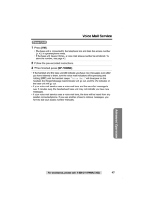 Page 45Voice Mail Service
For assistance, please call: 1-800-211-PANA(7262)45
Advanced Operation
• If the handset and the base unit still indicate you have new messages even after 
you have listened to them, turn the voice mail indicators off by pressing and 
holding [OFF] until the handset beeps. “Voice Mail” will disappear on the 
handset, the Ringer/Message Alert indicator will go out, and the VM indicator on 
the base unit will go out.
• If your voice mail service uses a voice mail tone and the recorded...