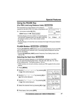 Page 47Special Features
For assistance, please call: 1-800-211-PANA(7262)47
Advanced Operation
Using the PAUSE Key
(For PBX Line/Long Distance Calls) 
We recommend you press Pause or P if a pause is 
required for dial with a PBX or to make a long distance call. 
Ex. Line access number [9] (PBX)
[9] N Pause or P N 
• Pressing Pause or P once creates a 3.5 second pause. 
This prevents misdialing when you dial after confirming 
the entered number (p. 20) or dial a stored number 
(p. 34, 35).
• Pressing Pause or P...