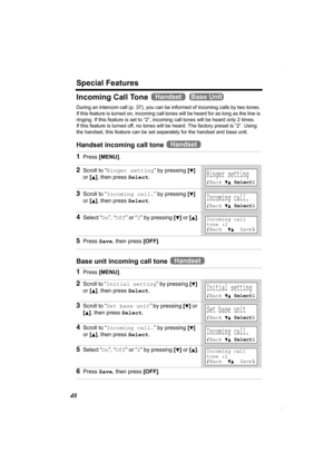 Page 48Special Features
48
Incoming Call Tone   
During an intercom call (p. 37), you can be informed of incoming calls by two tones. 
If this feature is turned on, incoming call tones will be heard for as long as the line is 
ringing. If this feature is set to “2”, incoming call tones will be heard only 2 times. 
If this feature is turned off, no tones will be heard. The factory preset is “2”. Using 
the handset, this feature can be set separately for the handset and base unit.
Handset incoming call tone 
Base...