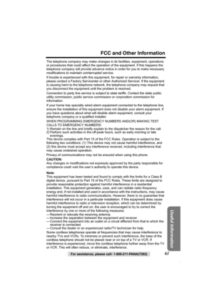 Page 61For assistance, please call: 1-800-211-PANA(7262)61
FCC and Other Information
Useful Information
The telephone company may make changes in its facilities, equipment, operations 
or procedures that could affect the operation of the equipment. If this happens the 
telephone company will provide advance notice in order for you to make necessary 
modifications to maintain uninterrupted service.
If trouble is experienced with this equipment, for repair or warranty information, 
please contact a Factory...