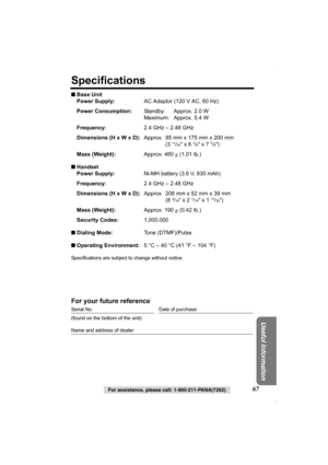 Page 67Useful Information
For assistance, please call: 1-800-211-PANA(7262)67
Specifications
■Base Unit
Power Supply:AC Adaptor (120 V AC, 60 Hz)
Power Consumption:Standby: Approx. 2.0 W
Maximum: Approx. 5.4 W
Frequency:2.4 GHz – 2.48 GHz
Dimensions (H x W x D):Approx. 85 mm x 175 mm x 200 mm
(3 
11/32 x 6 7/8 x 7 7/8)
Mass (Weight):Approx. 460 g (1.01 lb.)
■Handset
Power Supply:Ni-MH battery (3.6 V, 830 mAh)
Frequency:2.4 GHz – 2.48 GHz
Dimensions (H x W x D):Approx. 208 mm x 52 mm x 39 mm
(8 
3/16 x 2 1/16 x...