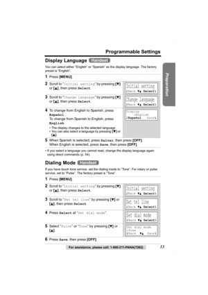 Page 13Preparation
For assistance, please call: 1-800-211-PANA(7262)13
Programmable Settings
Display Language 
You can select either “English” or “Spanish” as the display language. The factory 
preset is “English”. 
• If you select a language you cannot read, change the display language again 
using direct commands (p. 54).
Dialing Mode 
If you have touch tone service, set the dialing mode to “Tone”. For rotary or pulse 
service, set to “Pulse”. The factory preset is “Tone”.
1Press [MENU].
2Scroll to “Initial...