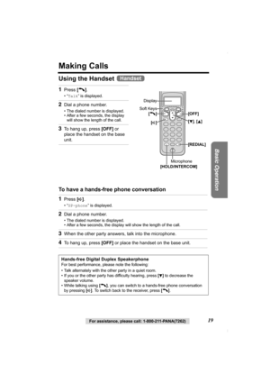 Page 19Basic Operation
For assistance, please call: 1-800-211-PANA(7262)19
Making Calls
Using the Handset 
To have a hands-free phone conversation  1
Press [C].
•“Talk” is displayed.
2Dial a phone number.
• The dialed number is displayed.
• After a few seconds, the display 
will show the length of the call.
3To hang up, press [OFF] or 
place the handset on the base 
unit.
1Press [s].
•“SP-phone” is displayed.
2Dial a phone number.
• The dialed number is displayed.
• After a few seconds, the display will show...