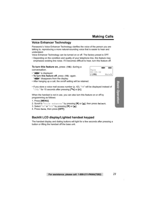 Page 21For assistance, please call: 1-800-211-PANA(7262)21
Making Calls
Basic Operation
Voice Enhancer Technology
Panasonic’s Voice Enhancer Technology clarifies the voice of the person you are 
talking to, reproducing a more natural-sounding voice that is easier to hear and 
understand.
Voice Enhancer Technology can be turned on or off. The factory preset is OFF. 
• Depending on the condition and quality of your telephone line, this feature may 
emphasize existing line noise. If it becomes difficult to hear,...