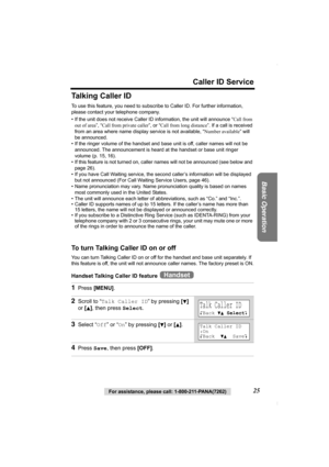 Page 25Caller ID Service
Basic Operation
For assistance, please call: 1-800-211-PANA(7262)25
Talking Caller ID
To use this feature, you need to subscribe to Caller ID. For further information, 
please contact your telephone company.
• If the unit does not receive Caller ID information, the unit will announce “Call from 
out of area”, “Call from private caller”, or “Call from long distance”. If a call is received 
from an area where name display service is not available, “Number available” will 
be announced.
•...