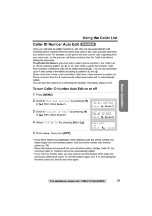 Page 29Using the Caller List
Basic Operation
For assistance, please call: 1-800-211-PANA(7262)29
Caller ID Number Auto Edit 
Once you call back an edited number (p. 28), this unit can automatically edit 
incoming phone numbers from the same area code in the Caller List and each time 
you receive a call. For example, it can ignore the area code of calls originating from 
your area code, so that you can call these numbers from the Caller List without 
dialing the area code.
To activate this feature, you must edit...