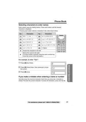 Page 33Phone Book
For assistance, please call: 1-800-211-PANA(7262)33
Advanced Operation
Selecting characters to enter names
Enter names using the dialing buttons. Press each button until the desired 
character is displayed.
• Pressing each button selects a character in the order shown below. 
For example, to enter “Tom”: 
If you make a mistake when entering a name or number
Use f to erase the incorrect character. Each time you press f, a character is 
erased. Re-enter the correct character. To erase all...