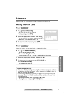 Page 37For assistance, please call: 1-800-211-PANA(7262)37
Advanced Operation
Intercom
Intercom calls can be made between the handset and the base unit.
Making Intercom Calls
From 
From 
Using this feature, you can also locate a misplaced handset.
1Press [HOLD/INTERCOM].
• The base unit will ring for 1 minute.
• To stop paging, press [OFF].
2When the paged party answers, start talking.
• You can switch to the speaker by pressing [s]. To 
switch back to the receiver, press [C].
3To disconnect the intercom, press...