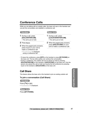 Page 41For assistance, please call: 1-800-211-PANA(7262)41
Advanced Operation
Conference Calls
While you are talking with an outside caller, the base unit user or the handset user 
can join the conversation and establish a conference call.
• To leave the conference, press [OFF] on the handset or press [SP-PHONE] on 
the base unit. The two other parties can continue the conversation.
• During a conference, the outside call can be placed on hold by pressing 
[HOLD/INTERCOM] on the handset or [HOLD/CONF] on the...