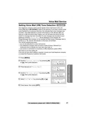 Page 43Voice Mail Service
For assistance, please call: 1-800-211-PANA(7262)43
Advanced Operation
Setting Voice Mail (VM) Tone Detection 
Your telephone company sends special signals (Voice mail tones) to the unit. 
Press [C], [s] or [SP-PHONE] to listen to the dial tone. If you hear a series of dial 
tones followed by a continuous dial tone, this indicates that a new message was 
recorded. Voice Mail detection is preset at the factory to ON. Minutes after you 
hang up or after the phone stops ringing, your unit...