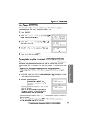 Page 49Special Features
For assistance, please call: 1-800-211-PANA(7262)49
Advanced Operation
Key Tone 
You can select whether or not the handset keys will sound tones (key tone, 
confirmation tone, error tone). The factory preset is ON. 
Re-registering the Handset 
If “No link to base. Move closer to base, try again.” is displayed 
even when using the handset near the base unit, the handset may have lost 
communication with the base unit. You need to re-register the handset to the base 
unit.
•Have both the...