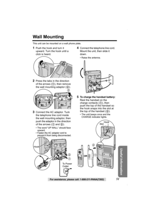 Page 51Useful Information
For assistance, please call: 1-800-211-PANA(7262)51
Wall Mounting
This unit can be mounted on a wall phone plate.
1Push the hook and turn it 
upward. Turn the hook until a 
click is heard.
2Press the tabs in the direction 
of the arrows (1), then remove 
the wall mounting adaptor (2). 
 3Connect the AC adaptor. Tuck 
the telephone line cord inside 
the wall mounting adaptor, then 
push the adaptor in the direction 
of the arrows (1 and 2).
• The word “UP WALL” should face 
upward.
•...