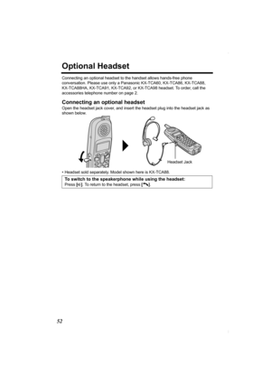 Page 5252
Optional Headset
Connecting an optional headset to the handset allows hands-free phone 
conversation. Please use only a Panasonic KX-TCA60, KX-TCA86, KX-TCA88, 
KX-TCA88HA, KX-TCA91, KX-TCA92, or KX-TCA98 headset. To order, call the 
accessories telephone number on page 2.
Connecting an optional headset
Open the headset jack cover, and insert the headset plug into the headset jack as 
shown below. 
• Headset sold separately. Model shown here is KX-TCA88.
To switch to the speakerphone while using the...