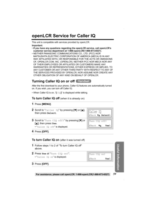 Page 59For assistance, please call openLCR: 1-866-openLCR(1-866-673-6527)59
Useful Information
openLCR Service for Caller IQ
This unit is compatible with services provided by openLCR.
Important:
•If you have any questions regarding the openLCR service, call openLCR’s 
customer service department at 1-866-openLCR(1-866-673-6527).
• NEITHER PANASONIC COMMUNICATIONS CO., LTD. (PCC) NOR 
MATSUSHITA ELECTRIC CORPORATION OF AMERICA (MECA) IS IN ANY 
WAY AFFILIATED WITH, OR RESPONSIBLE FOR THE ACTS OR OMISSIONS 
OF,...