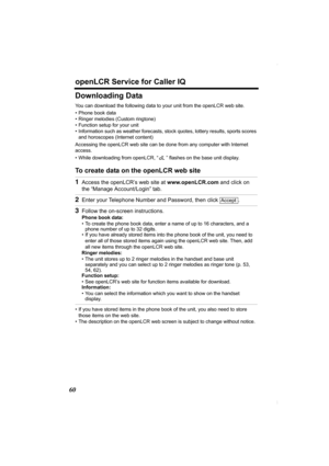 Page 60openLCR Service for Caller IQ
60
Downloading Data
You can download the following data to your unit from the openLCR web site.
• Phone book data
• Ringer melodies (Custom ringtone)
• Function setup for your unit
• Information such as weather forecasts, stock quotes, lottery results, sports scores 
and horoscopes (Internet content)
Accessing the openLCR web site can be done from any computer with Internet 
access.
• While downloading from openLCR, “ ” flashes on the base unit display.
To create data on the...