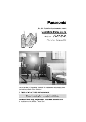 Page 12.4 GHz Digital Cordless Answering System
Operating Instructions
Model No.  KX-TG2343
Pulse-or-tone dialing capability
The unit is Caller ID compatible. To display the caller’s name and phone number, 
you must subscribe to Caller ID service.
PLEASE READ BEFORE USE AND SAVE. 
Panasonic World Wide Web address:  http://www.panasonic.com
for customers in the USA or Puerto Rico
Charge the battery for 6 hours before initial use.
PQQX13984YA.book  1 ページ  ２００４年３月１５日　月曜日　午前８時２６分 