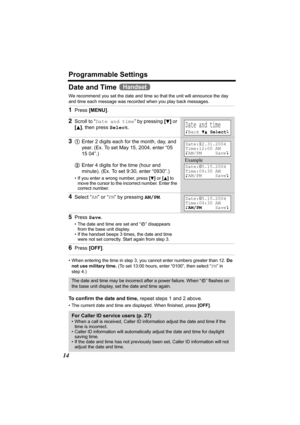 Page 14Programmable Settings
14
Date and Time 
We recommend you set the date and time so that the unit will announce the day 
and time each message was recorded when you play back messages.
• When entering the time in step 3, you cannot enter numbers greater than 12. Do 
not use military time. (To set 13:00 hours, enter “0100”, then select “PM” in 
step 4.)
 
To confirm the date and time, repeat steps 1 and 2 above. 
• The current date and time are displayed. When finished, press [OFF].
1Press [MENU].
2Scroll...