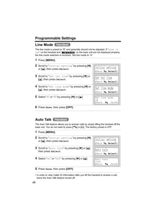 Page 16Programmable Settings
16
Line Mode 
The line mode is preset to “B” and generally should not be adjusted. If “Line in 
use” on the handset and “ ” on the base unit are not displayed properly, 
the line mode selection is incorrect. Set line mode to “A”. 
Auto Talk 
The Auto Talk feature allows you to answer calls by simply lifting the handset off the 
base unit. You do not need to press [C] or [s]. The factory preset is OFF. 
• In order to view Caller ID information after you lift the handset to answer a...