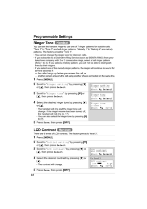 Page 18Programmable Settings
18
Ringer Tone 
You can set the handset ringer to use one of 7 ringer patterns for outside calls.  
“Tone 1” to “Tone 3” are bell ringer patterns. “Melody 1” to “Melody 4” are melody 
patterns. The factory preset is “Tone 1”.
 
• You cannot change the ringer tone for intercom calls.
• If you subscribe to a Distinctive Ring Service (such as IDENTA-RING) from your 
telephone company with 2 or 3 consecutive rings, select a bell ringer pattern 
(Tone 1 to 3). If you select a melody...